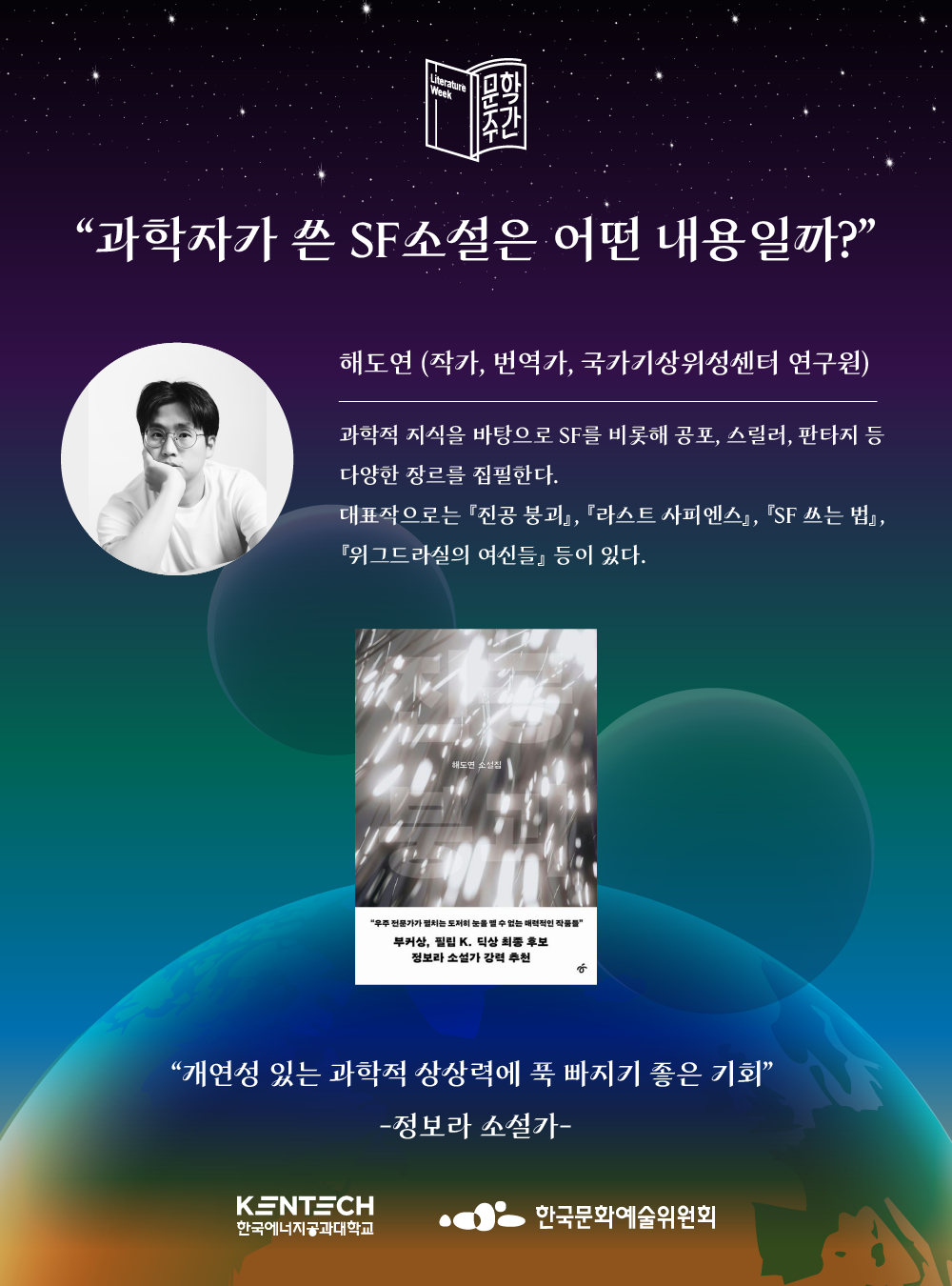  문학주간 &ldquo;과학자가 쓴 SF소설은 어떤 내용일까?&rdquo; 해도연 (작가, 번역가, 국가기상위성센터 연구원) 과학적 지식을 바탕으로 SF를 비롯해 공포, 스릴러, 판타지 등 다양한 장르를 집필한다. 대표작으로는 『진공 붕괴』, 『라스트 사피엔스』, 『SF 쓰는 법』, 『위그드라실의 여신들』 등이 있다. 해도연 소설집 &ldquo;우주 전문가가 펼치는 도저히 눈을 낼 수 없는 매력적인 작품&rdquo; 부커상, 필립 K. 딕상 최종 후보 정보라 소설가 강력 추천 &ldquo;개연성 있는 과학적 상상력에 푹 빠지기 좋은 기회&rdquo; -정보라 소설가- KENTECH 한국에너지공과대학교 한국문화예술위원회 