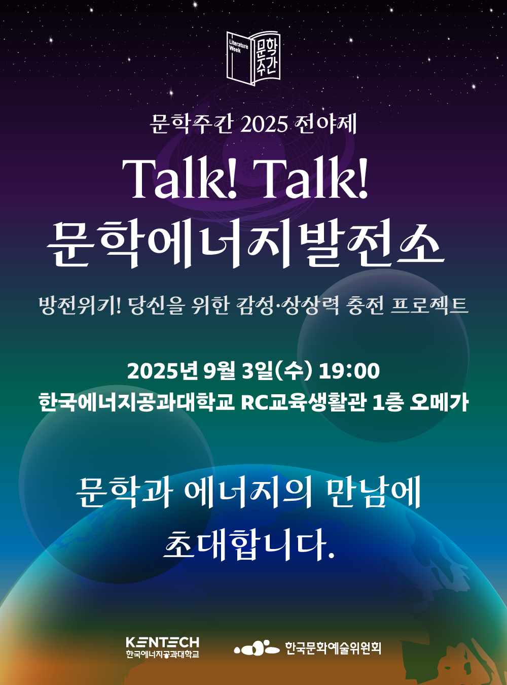 Literature Week 문학주간 문학주간 2025 전야제 Talk! Talk! 문학에너지발전소 방전위기! 당신을 위한 감성&middot;상상력 충전 프로젝트 2025년 9월 3일(수) 19:00 한국에너지공과대학교 RC교육생활관 1층 오메가 문학과 에너지의 만남에 초대합니다. KENTECH 한국에너지공과대학교 한국문화예술위원회