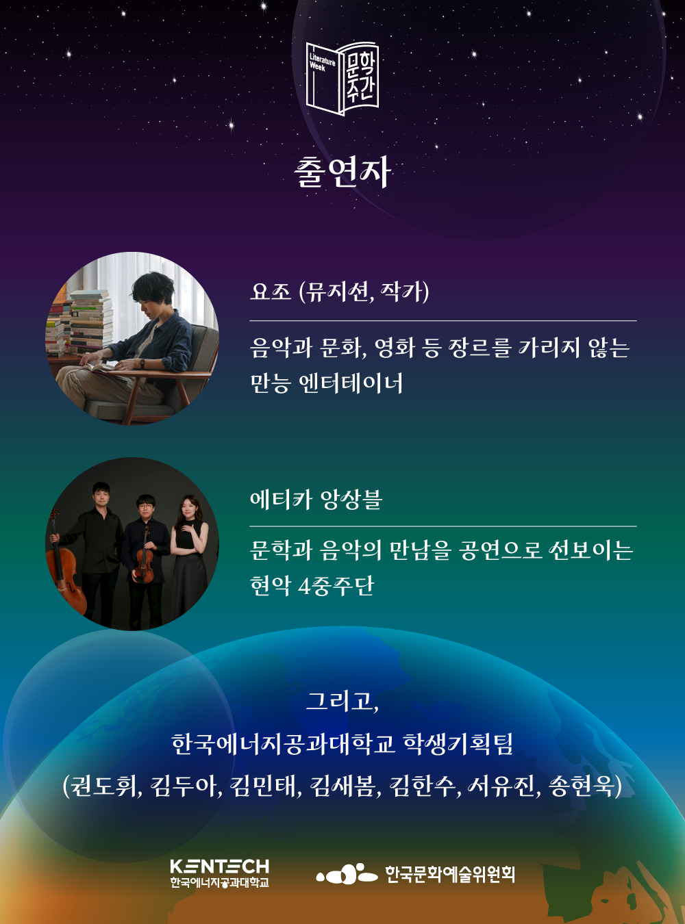  문학주간 출연자 요조 (뮤지션, 작가) 음악과 문화, 영화 등 장르를 가리지 않는 만능 엔터테이너 에티카 앙상블 문학과 음악의 만남을 공연으로 선보이는 현악 4중주단 그리고, 한국에너지공과대학교 학생기획팀 (권도휘, 김두아, 김민태, 김새봄, 김한수, 서유진, 송현욱) KENTECH 한국에너지공과대학교 한국문화예술위원회