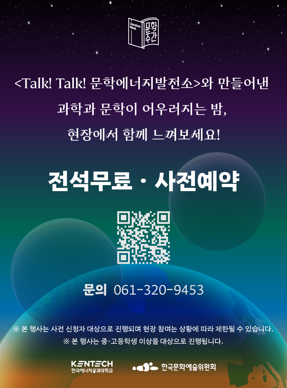  문학주간 <Talk! Talk! 문학에너지발전소>와 만들어낸 과학과 문학이 어우러지는 밤, 현장에서 함께 느껴보세요! 전석무료ㆍ사전예약 문의 061-320-9453 ※ 본 행사는 사전 신청자 대상으로 진행되며 현장 참여는 상황에 따라 제한될 수 있습니다. ※ 본 행사는 중&middot;고등학생 이상을 대상으로 진행됩니다. KENTECH 한국에너지공과대학교 한국문화예술위원회