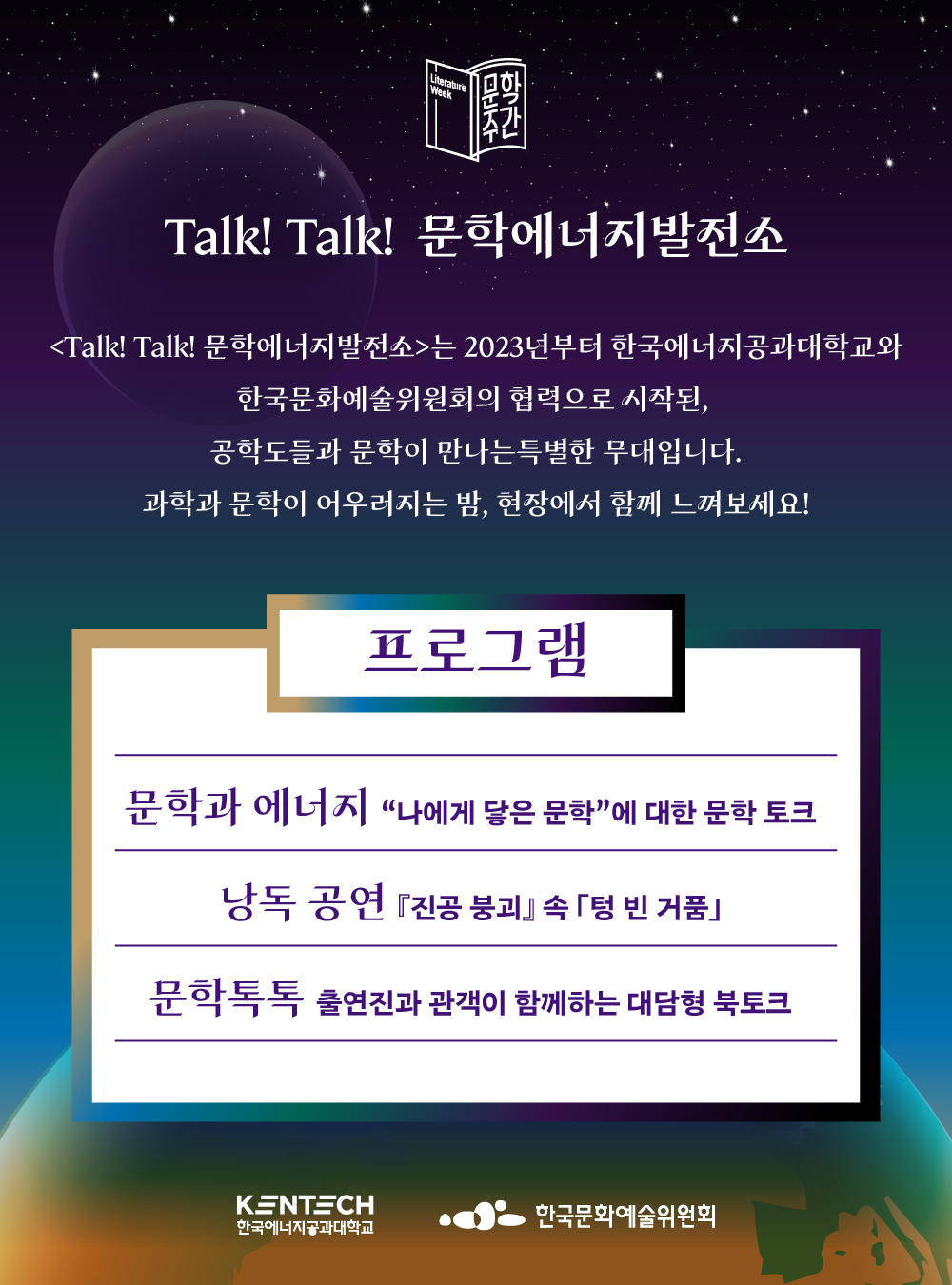  문학주간 Talk! Talk! 문학에너지발전소 <Talk! Talk! 문학에너지발전소>는 2023년부터 한국에너지공과대학교와 한국문화예술위원회의 협력으로 시작된, 공학도들과 문학이 만나는 특별한 무대입니다. 과학과 문학이 어우러지는 밤, 현장에서 함께 느껴보세요! 프로그램 문학과 에너지 &ldquo;나에게 닿은 문학&rdquo;에 대한 문학 토크 낭독 공연 『진공 붕괴』속 「텅 빈 거품」 문학톡톡 출연진과 관객이 함께하는 대담형 북토크 KENTECH 한국에너지공과대학교 한국문화예술위원회