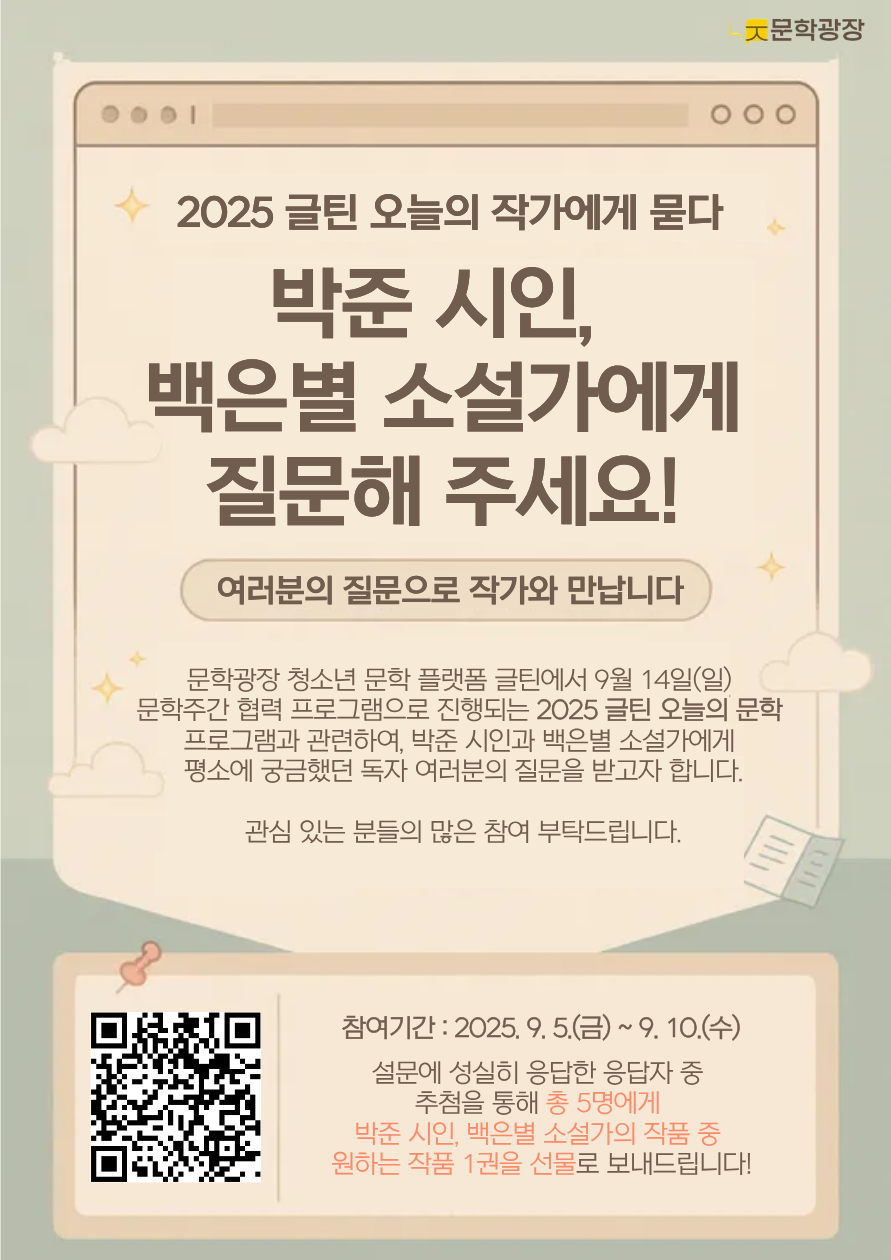 2025 글틴 오늘의 문학 작가에게 묻다 박준 시인, 백은별 소설가에게 질문해 주세요! 여러분의 질문으로 작가와 만납니다. 문학광장 청소년 문학 플랫폼 글틴에서 9월 14일(일) 문학주간 협력 프로그램으로 진행되는 2025 글틴 오늘의 문학 프로그램과 관련하여, 박준 시인과 백은별 소설가에게 평소에 궁금했던 독자 여러분의 질문을 받고자 합니다. 관심있는 분들의 많은 참여 부탁드립니다. qr링크: https://answer.moaform.com/answers/RZ39nl 참여 기간: 2025년 9월 5일(금) ~ 9월 10일(수) 설문에 성실히 응답한 응답자 중 추첨을 통해 총 5명에게 박준 시인, 백은별 소설가의 작품 중 원하는 작품 1권을 선물로 보내드립니다!
