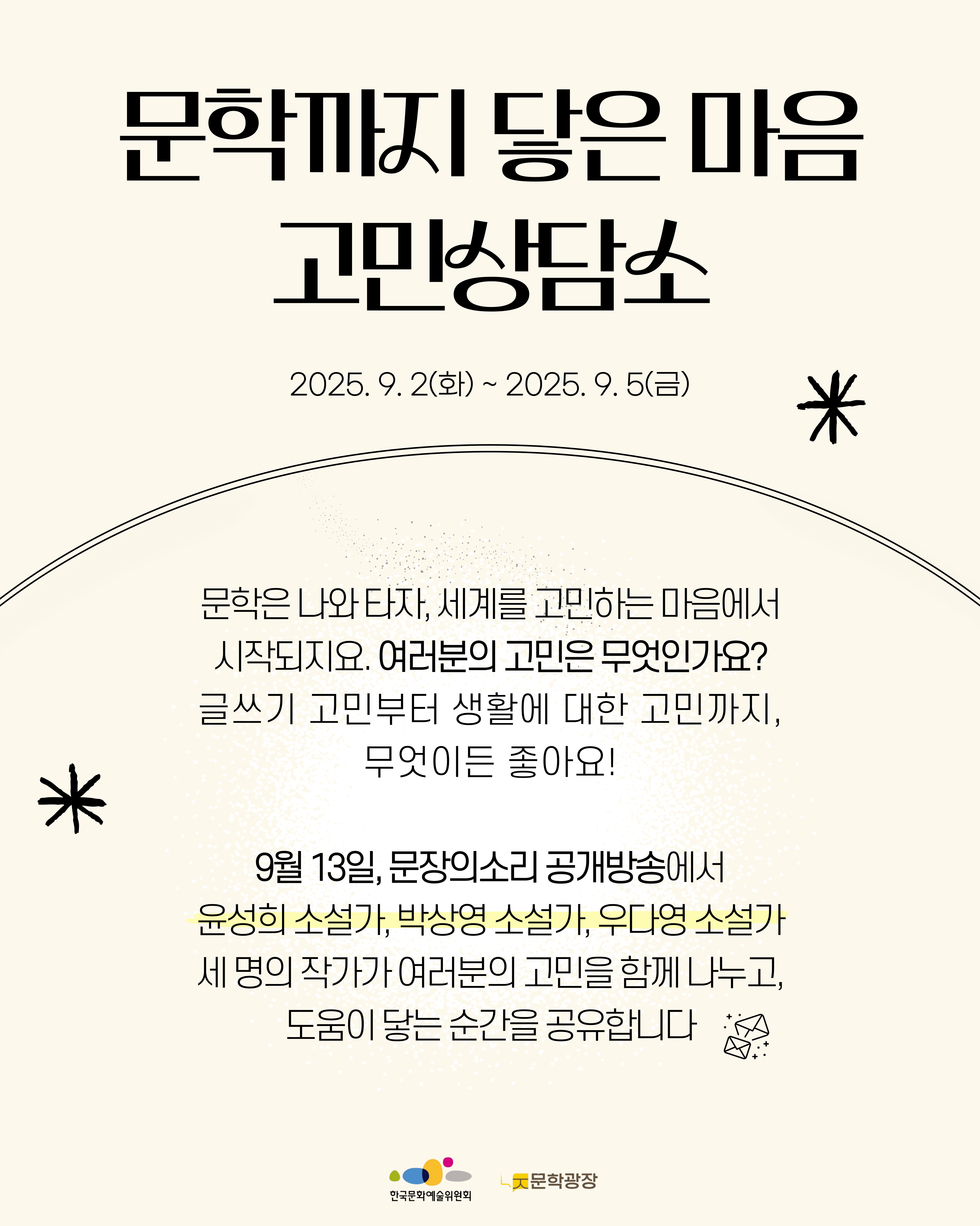 문학까지 닿은 마음 고민상담소 2025. 9. 2(화) ~ 2025. 9.5(금) 문학은 나와 타자, 세계를 고민하는 마음에서 시작되지요. 여러분의 고민은 무엇인가요? 글쓰기 고민부터 생활에 대한 고민까지, 무엇이든 좋아요! 9월 13일, 문장의소리 공개방송에서 윤성희 소설가, 박상영 소설가, 우다영 소설가 세 명의 작가가 여러분의 고민을 함께 나누고, 도움이 닿는 순간을 공유합니다 한국문화예술위원회 문학광장