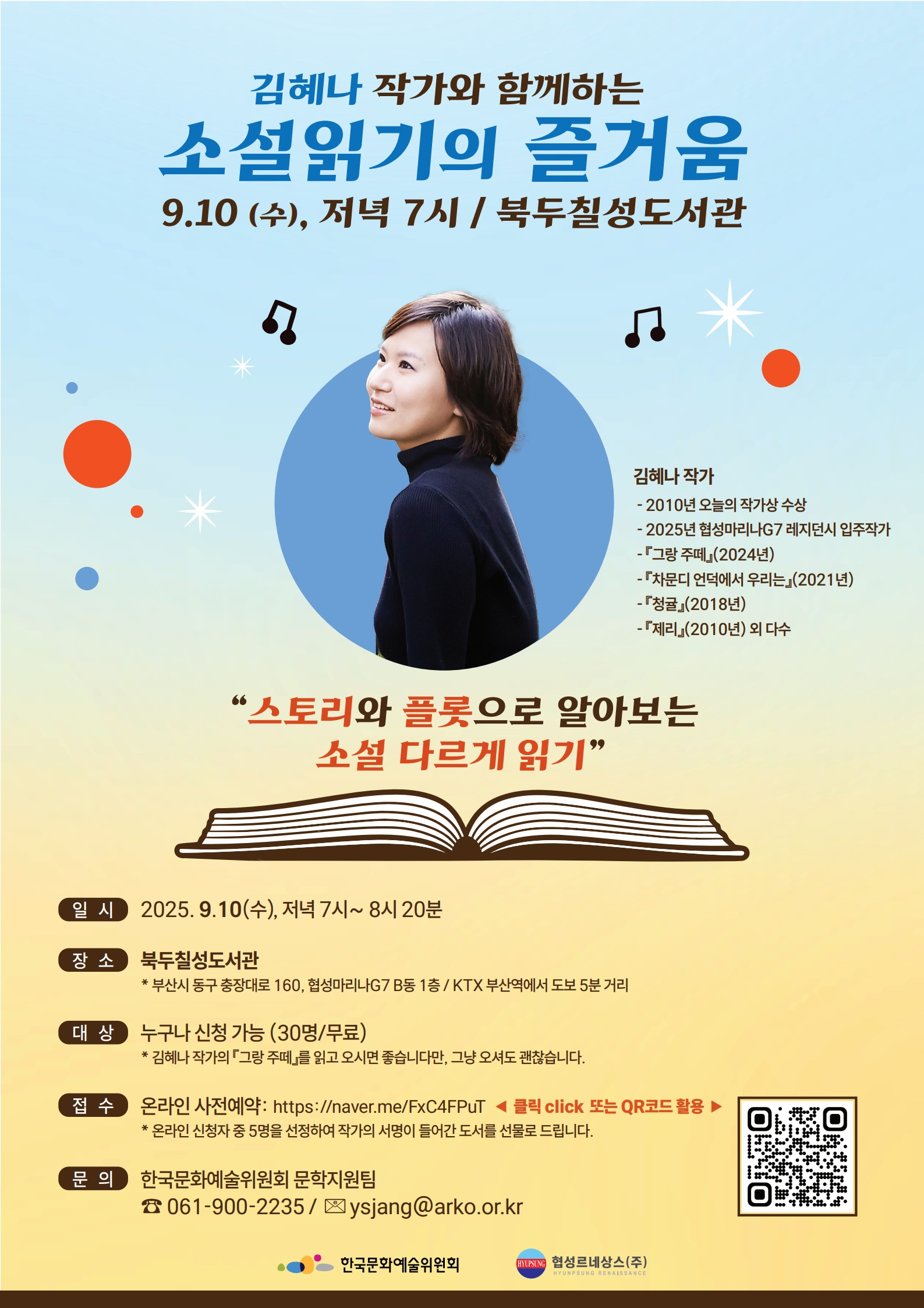 김혜나 작가와 함께하는 소설읽기의 즐거움 9.10 (수), 저녁 7시 / 북두칠성도서관 김혜나 작가 - 2010년 오늘의 작가상 수상 - 2025년 협성마리나G7 레지던시 입주작가 - 『그랑 주떼』 (2024년) - 『차문디 언덕에서 우리는』(2021년) - 『청귤』(2018년) - 『제리』(2010년) 외 다수 '스토리와 플롯으로 알아보는 소설 다르게 읽기' 일시 2025.9.10(수), 저녁 7시~8시 20분 장소 북두칠성도서관 * 부산시 동구 충장대로 160, 협성마리나G7 B동 1층/KTX 부산역에서 도보 5분 거리 대상 누구나 신청 가능 (30명/무료) * 김혜나 작가의 그랑 주떼를 읽고 오시면 좋습니다만, 그냥 오셔도 괜찮습니다. 접수 온라인 사전예약: https://naver.me/FxC4FPuT◀ 클릭 click 또는 QR코드 활용 * 온라인 신청자 중 5명을 선정하여 작가의 서명이 들어간 도서를 선물로 드립니다. 문의 한국문화예술위원회 문학지원팀 ☎061-900-2235/ysjang@arko.or.kr 한국문화예술위원회 UN 협성르네상스(주) HYUNPLUND RENAISSANCE