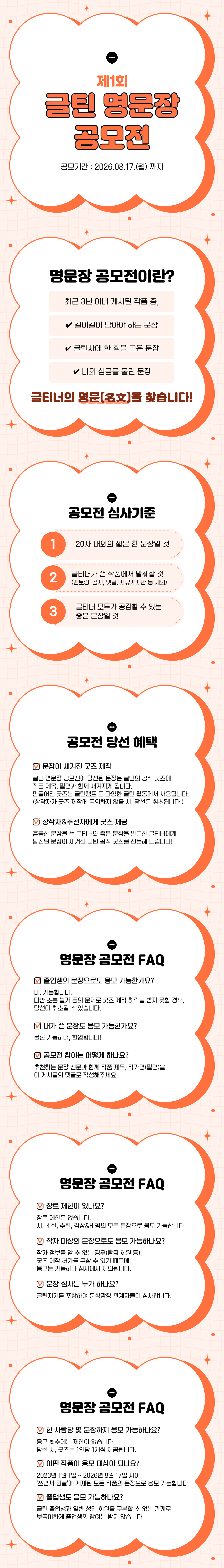제1회 글틴 명문정 공모전 - 공모기간: 2026.08.17.(월) 까지 [명문장 공모전이란?] 최근 3년 이내 게시된 작품 중 ✓길이길이 남아야 하는 문장 ✓글틴사에 한 획을 그은 문장 ✓나의 심금을 울린 문장 글티너의 명문(2호)을 찾습니다! [공모전 심사기준] 1 20자 내외의 짧은 한 문장일 것 2 글티너가 쓴 작품에서 발췌할 것 멘토링, 공지, 댓글, 자유게시판 등 제외) 3 글티너 모두가 공감할 수 있는 좋은 문장일 것 [공모전 당선 혜택] 문장이 새겨진 굿즈 제작: 글틴 명문장 공모전에 당선된 문장은 글틴의 공식 굿즈에 작품 제목 필명과 함께 내건지게 된니다 문장이 새겨진 굿즈 제작 글틴 명문장 공모전에 당선된 문장은 글틴의 공식 굿즈에 작품 제목, 필명과 함께 새겨지게 됩니다. 만들어진 굿즈는 글틴캠프 등 다양한 글틴 활동에서 사용됩니다. (창작자가 굿즈 제작에 동의하지 않을 시, 당선은 취소됩니다.) / 창작자&추천자에게 굿즈 제공: 훌륭한 문장을 쓴 글티너와 좋은 문장을 발굴한 글티너에게 당선된 문장이 새겨진 글틴 공식 굿즈를 선물해 드립니다! [명문장 공모전 FAQ] 졸업생의 문장으로도 응모 가능한가요? 네, 가능합니다. 다만 소통 불가 등의 문제로 굿즈 제작 허락을 받지 못할 경우, 당선이 취소될 수 있습니다. / 내가 쓴 문장도 응모 가능한가요? 물론 가능하며, 환영합니다! / 공모전 참여는 어떻게 하나요? 추천하는 문장 전문과 함께 작품 제목, 작가명(필명)을 이 게시물의 댓글로 작성해주세요. [명문장 공모전 FAQ] 장르 제한이 있나요? 장르 제한은 없습니다. 시, 소설, 수필, 감상&비평의 모든 문장으로 응모 가능합니다. / 작자 미상의 문장으로도 응모 가능하나요? 작가 정보를 알 수 없는 경우(탈퇴 회원 등), 굿즈 제작 허가를 구할 수 없기 때문에 응모는 가능하나 심사에서 제외됩니다. / 문장 심사는 누가 하나요? 글틴지기를 포함하여 문학광장 관계자들이 심사합니다. [명문장 공모전 FAQ] 한 사람당 몇 문장까지 응모 가능하나요? 응모 횟수에는 제한이 없습니다. 당선 시, 굿즈는 1인당 1개씩 제공됩니다. / 어떤 작품이 응모 대상이 되나요? 2023년 1월 1일 ~ 2026년 8월 17일 사이 '쓰면서 뒹글'에 게재된 모든 작품의 문장으로 응모 가능합니다. / 졸업생도 응모 가능하나요? 글틴 졸업생과 일반 성인 회원을 구분할 수 없는 관계로, 부득이하게 졸업생의 참여는 받지 않습니다.