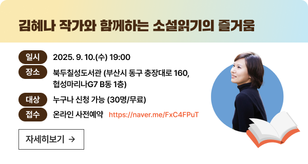 - 김혜나 작가와 함께하는 소설읽기의 즐거움- 일시 : 2025. 9. 10.(수) 19:00- 장소 : 북두칠성도서관 (부산시 동구 충장대로 160, 협성마리나G7 B동 1층)- 대상 : 누구나 신청 가능 (30명/무료)- 접수 : 온라인 사전예약 https://form.naver.com/response/E5SOGT9gFO8nnlSNXWfn1w
