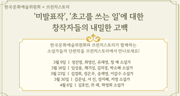 ARKO × 브런치스토리'미발표작', '초고를 쓰는일'에 대한 창작자들의 내밀한 고백  한국문화예술위원회와 브런치스토리가 함께하는소설가들의 단편작을 브런치스토리에서 만나보세요!3월 9일  I  정진영, 최영건, 유재영, 청 예 소설가3월 16일  I  임성용, 채기성, 김의경, 박소혜 소설가3월 23일  I  김경희, 정은우, 송재영, 이갑수 소설가3월 30일  I  김준녕, 서 진, 장지혜, 지영 소설가4월 6일  I  김호빈, 위 래, 하명희 소설가