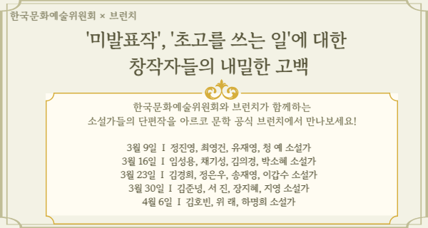 아르코 × 브런치'미발표작', '초고를 쓰는 일'에 대한 창작자들의 내밀한 고백한국문화예술위원회와 브런치가 함께하는 소설가들의 단편작을 아르코 문학 공식 브런치에서 만나보세요!3월 9일  I  정진영, 최영건, 유재영, 청 예 소설가3월 16일  I  임성용, 채기성, 김의경, 박소혜 소설가3월 23일  I  김경희, 정은우, 송재영, 이갑수 소설가3월 30일  I  김준녕, 서 진, 장지혜, 지영 소설가4월 6일  I  김호빈, 위 래, 하명희 소설가