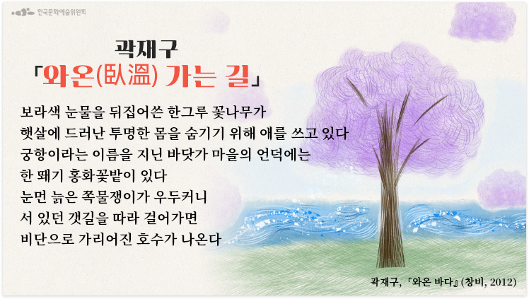  와온(臥溫) 가는 길 -곽재구 보라색 눈물을 뒤집어쓴 한그루 꽃나무*가 햇살에 드러난 투명한 몸을 숨기기 위해 애를 쓰고 있다 궁항이라는 이름을 지닌 바닷가 마을의 언덕에는 한 뙈기 홍화꽃밭**이 있다 눈먼 늙은 쪽물쟁이가 우두커니 서 있던 갯길을 따라 걸어가면 비단으로 가리어진 호수가 나온다 * 멀구슬나무라고 불리며 초여름에 보라색 꽃이 온 나무에 핀다. 꽃이 진 뒤 작은 도토리 같은 열매가 앵두 열듯 열리는데 맛은 없다. 겨울이 되면 잎 진 가지에 황갈색 열매가 남는다. 눈이 온 산야를 덮으면 먹을 것이 없어진 산새들이 비로소 이 나무를 찾아와 열매를 먹는다. 남녘 산새들의 마지막 비상식량이 바로 멀구슬나무 열매다. 깊은 겨울 누군가를 끝내 기다려 식량이 되는 이 나무의 이미지는 사랑할 만한 것이다. ** 삼베나 비단에 분홍빛 염색을 할 때 쓰인다. 연분홍 치마가 봄바람에 휘날리더라, 할 때 연분홍의 근원이 바로 이 꽃이다. 김지하 시인은 천연 염색으로 빚어진 한국의 빛들을 꿈결이라고 말한 적이 있는데, 홍화로 염색한 이 분홍빛이야말로 꿈결 중의 꿈결이라 할 것이다. 작가 : 곽재구 출전 : 『와온 바다』 (창비, 2012) 