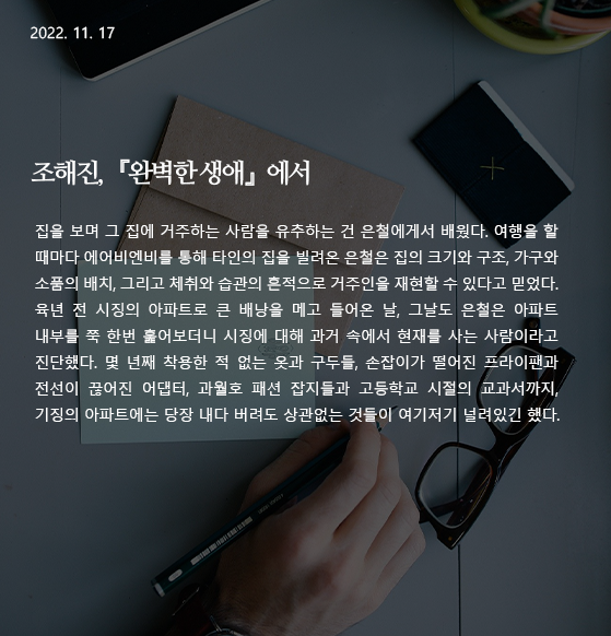 완벽한 생애 -조해진 집을 보며 그 집에 거주하는 사람을 유추하는 건 은철에게서 배웠다. 여행을 할 때마다 에어비엔비를 통해 타인의 집을 빌려온 은철은 집의 크기와 구조, 가구와 소품의 배치, 그리고 체취와 습관의 흔적으로 거주인을 재현할 수 있다고 믿었다. 육년 전 시징의 아파트로 큰 배낭을 메고 들어온 날, 그날도 은철은 아파트 내부를 쭉 한번 훑어보더니 시징에 대해 과거 속에서 현재를 사는 사람이라고 진단했다. 몇 년째 착용한 적 없는 옷과 구두들, 손잡이가 떨어진 프라이팬과 전선이 끊어진 어댑터, 과월호 패션 잡지들과 고등학교 시절의 교과서까지, 기징의 아파트에는 당장 내다 버려도 상관없는 것들이 여기저기 널려있긴 했다. 작가 : 조해진 출전 : 『완벽한 생애』 (창비, 2021) 26-27p. 완벽한 생애 -조해진 집을 보며 그 집에 거주하는 사람을 유추하는 건 은철에게서 배웠다. 여행을 할 때마다 에어비엔비를 통해 타인의 집을 빌려온 은철은 집의 크기와 구조, 가구와 소품의 배치, 그리고 체취와 습관의 흔적으로 거주인을 재현할 수 있다고 믿었다. 육년 전 시징의 아파트로 큰 배낭을 메고 들어온 날, 그날도 은철은 아파트 내부를 쭉 한번 훑어보더니 시징에 대해 과거 속에서 현재를 사는 사람이라고 진단했다. 몇 년째 착용한 적 없는 옷과 구두들, 손잡이가 떨어진 프라이팬과 전선이 끊어진 어댑터, 과월호 패션 잡지들과 고등학교 시절의 교과서까지, 기징의 아파트에는 당장 내다 버려도 상관없는 것들이 여기저기 널려있긴 했다. 작가 : 조해진 출전 : 『완벽한 생애』 (창비, 2021) 26-27p.