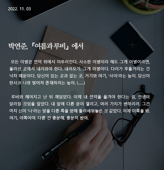  여름과 루비 -박연준 모든 이별은 언덕 위에서 이루어진다. 사소한 이별이라 해도 그게 이별이라면, 올라선 곳에서 내려와야 한다. 내려오기. 그게 이별이다. 다리가 후들거리는 건 낙차 때문이다. 당신이 있는 곳과 없는 곳, 거기와 여기, &lsquo;사이&rsquo;라는 높이. 당신이 한사코 나와 떨어져 존재하려는 높이. (&hellip;&hellip;) 루비와 헤어지고 난 뒤 깨달았다. 이제 내 언덕을 옮겨야 한다는 걸, 인생이 달라질 것임을 알았다. 내 앞에 다른 문이 열리고, 여러 가지가 변하리라. 그건 마치 신이 &lsquo;나&rsquo;라는 말을 다른 쪽을 향해 돌려세워놓은 것 같았다. 이제 이쪽을 봐. 여기, 이쪽이야. 다른 건 충분해. 충분히 봤어. 작가 : 박연준 출전 : 『여름과 루비』 (은행나무, 2022) 197p ~198p. 