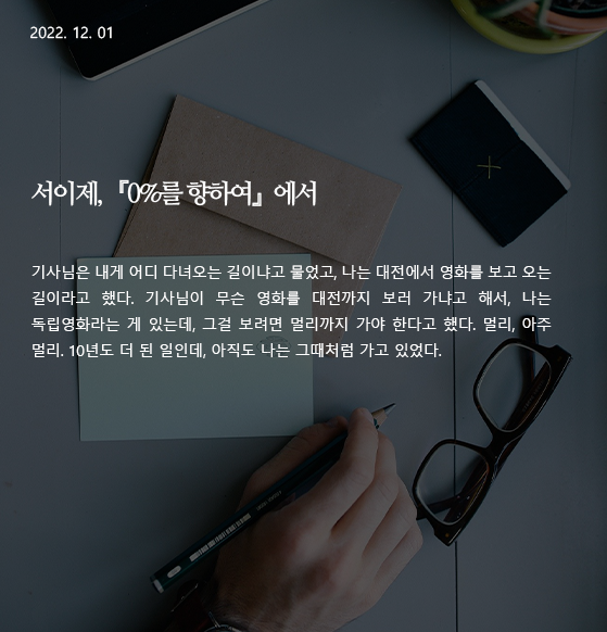  0%를 향하여 -서이제 기사님은 내게 어디 다녀오는 길이냐고 물었고, 나는 대전에서 영화를 보고 오는 길이라고 했다. 기사님이 무슨 영화를 대전까지 보러 가냐고 해서, 나는 독립영화라는 게 있는데, 그걸 보려면 멀리까지 가야 한다고 했다. 멀리, 아주 멀리. 10년도 더 된 일인데, 아직도 나는 그때처럼 가고 있었다. 작가 : 서이제 출전 : 『0%를 향하여』(문학과지성사) 