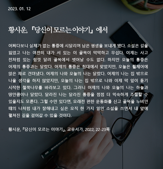  당신이 모르는 이야기 -황시운 어쩌다보니 실체가 없는 통증에 시달리며 남은 평생을 보내게 됐다. 소설은 길을 잃었고 나는 여전히 내가 서 있는 이 골목이 막막하고 무섭다. 이제는 사고 전처럼 있는 힘껏 달려 골목에서 벗어날 수도 없다. 하지만 오늘의 통증은 어제의 통증과는 달랐다. 어제의 통증은 침대에서 맞았지만, 오늘은 휠체어에 앉은 채로 견뎌냈다. 어제의 나와 오늘의 나는 달랐다. 어제의 나는 집 밖으로 나올 생각을 하지 않았지만, 오늘의 나는 집 밖으로 나와 이제 막 잎이 돋기 시작한 철쭉나무를 바라보고 있다. 그러니 어제의 나와 오늘의 나는 하늘과 땅만큼이나 달랐다. 달라진 나는 달라진 통증을 점점 더 익숙하게 조절할 수 있을지도 모른다. 그럴 수만 있다면, 오래전 편한 운동화를 신고 골목을 누비던 때의 나처럼 내가 잘해내고 싶은 오직 한 가지 일인 소설을 쓰면서 내 앞에 펼쳐진 길을 걸어갈 수 있을 것이다. 작가 : 황시운 출전 : 『당신이 모르는 이야기』(교유서가, 2022), 22-23쪽 