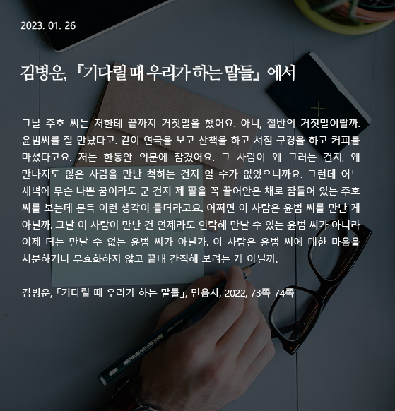  기다릴 때 우리가 하는 말들 -김병운 그날 주호 씨는 저한테 끝까지 거짓말을 했어요. 아니, 절반의 거짓말이랄까. 윤범씨를 잘 만났다고. 같이 연극을 보고 산책을 하고 서점 구경을 하고 커피를 마셨다고요. 저는 한동안 의문에 잠겼어요. 그 사람이 왜 그러는 건지, 왜 만나지도 않은 사람을 만난 척하는 건지 알 수가 없었으니까요. 그런데 어느 새벽에 무슨 나쁜 꿈이라도 군 건지 제 팔을 꼭 끌어안은 채로 잠들어 있는 주호 씨를 보는데 문득 이런 생각이 들더라고요. 어쩌면 이 사람은 윤범 씨를 만난 게 아닐까. 그날 이 사람이 만난 건 언제라도 연락해 만날 수 있는 윤범 씨가 아니라 이제 더는 만날 수 없는 윤범 씨가 아닐가. 이 사람은 윤범 씨에 대한 마음을 처분하거나 무효화하지 않고 끝내 간직해 보려는 게 아닐까. 작가 : 김병운 출전 : 『기다릴 때 우리가 하는 말들』(민음사, 2022), 73쪽-74쪽 