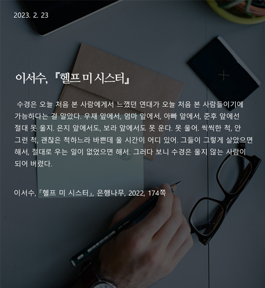  헬프 미 시스터 -이서수 수경은 오늘 처음 본 사람에게서 느꼈던 연대가 오늘 처음 본 사람들이기에 가능하다는 걸 알았다. 우재 앞에서, 엄마 앞에서, 아빠 앞에서, 준후 앞에선 절대 못 울지. 은지 앞에서도, 보라 앞에서도 못 운다. 못 울어. 씩씩한 척, 안 그런 척, 괜찮은 척하느라 바쁜데 울 시간이 어디 있어. 그들이 그렇게 살았으면 해서, 절대로 우는 일이 없었으면 해서. 그러다 보니 수경은 울지 않는 사람이 되어 버렸다. (이서수, 『헬프 미 시스터』, 은행나무, 2022, 174쪽) 작가: 이서수 출전: 『헬프 미 시스터』(은행나무, 2022), 174쪽 